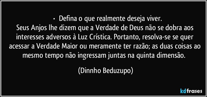 ⚜️•  ❝Defina o que realmente deseja viver.
Seus Anjos lhe dizem que a Verdade de Deus não se dobra aos interesses adversos à Luz Crística. Portanto, resolva-se se quer acessar a Verdade Maior ou meramente ter razão; as duas coisas ao mesmo tempo não ingressam juntas na quinta dimensão.❞ (Dinnho Beduzupo)