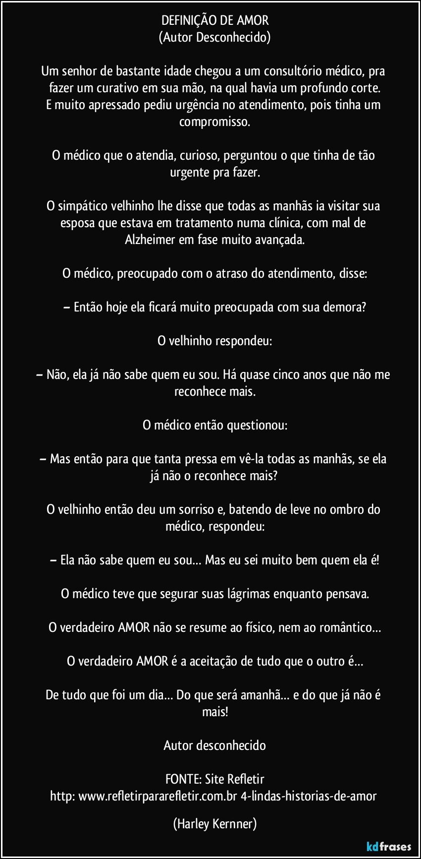 DEFINIÇÃO DE AMOR
(Autor Desconhecido)

Um senhor de bastante idade chegou a um consultório médico, pra fazer um curativo em sua mão, na qual havia um profundo corte.
E muito apressado pediu urgência no atendimento, pois tinha um compromisso.

O médico que o atendia, curioso, perguntou o que tinha de tão urgente pra fazer.

O simpático velhinho lhe disse que todas as manhãs ia visitar sua esposa que estava em tratamento numa clínica, com mal de Alzheimer em fase muito avançada.

O médico, preocupado com o atraso do atendimento, disse:

– Então hoje ela ficará muito preocupada com sua demora?

O velhinho respondeu:

– Não, ela já não sabe quem eu sou. Há quase cinco anos que não me reconhece mais.

O médico então questionou:

– Mas então para que tanta pressa em vê-la todas as manhãs, se ela já não o reconhece mais?

O velhinho então deu um sorriso e, batendo de leve no ombro do médico, respondeu:

– Ela não sabe quem eu sou… Mas eu sei muito bem quem ela é!

O médico teve que segurar suas lágrimas enquanto pensava.

O verdadeiro AMOR não se resume ao físico, nem ao romântico…

O verdadeiro AMOR é a aceitação de tudo que o outro é…

De tudo que foi um dia… Do que será amanhã… e do que já não é mais!

Autor desconhecido

FONTE: Site Refletir
http://www.refletirpararefletir.com.br/4-lindas-historias-de-amor (Harley Kernner)