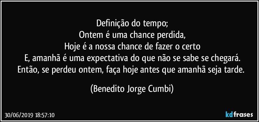 Definição do tempo;
Ontem é uma chance perdida,
Hoje é a nossa chance de fazer o certo
E, amanhã é uma expectativa do que não se sabe se chegará.
Então, se perdeu ontem, faça hoje antes que amanhã seja tarde. (Benedito Jorge Cumbi)