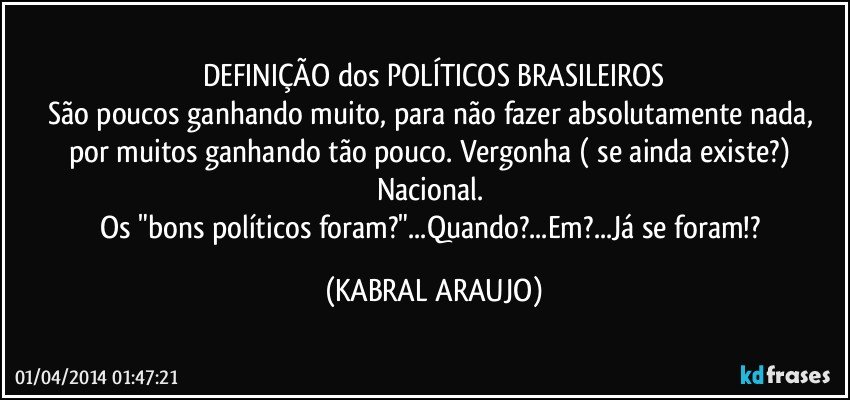 DEFINIÇÃO dos POLÍTICOS BRASILEIROS
São poucos ganhando muito, para não fazer absolutamente nada, por muitos ganhando tão pouco. Vergonha ( se ainda existe?) Nacional. 
Os "bons políticos foram?"...Quando?...Em?...Já se foram!? (KABRAL ARAUJO)