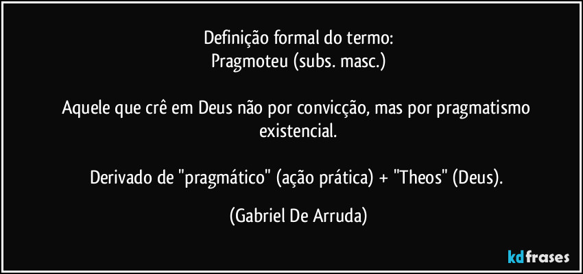 Definição formal do termo:
Pragmoteu (subs. masc.)

Aquele que crê em Deus não por convicção, mas por pragmatismo existencial.

Derivado de "pragmático" (ação prática) + "Theos" (Deus). (Gabriel De Arruda)