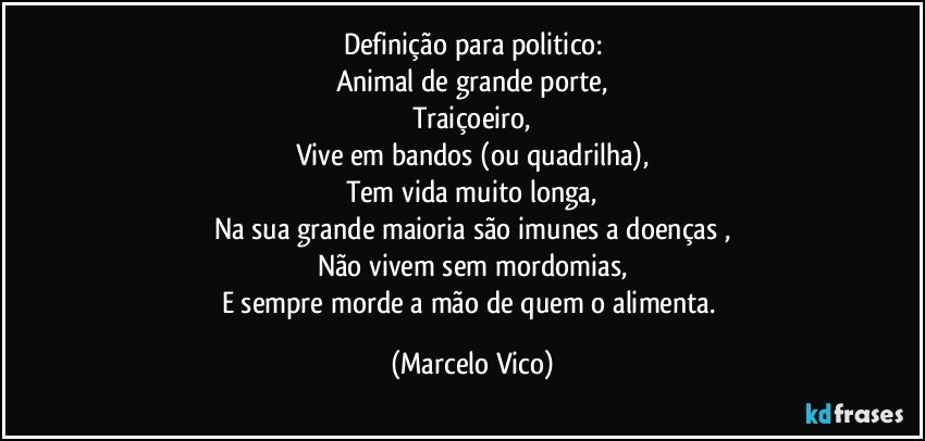 Definição para  politico:
Animal de grande porte,
Traiçoeiro,
Vive em bandos (ou quadrilha),
Tem vida muito longa,
Na sua grande maioria são imunes a doenças  ,
Não vivem sem mordomias,
E sempre morde a mão de quem o alimenta. (Marcelo Vico)