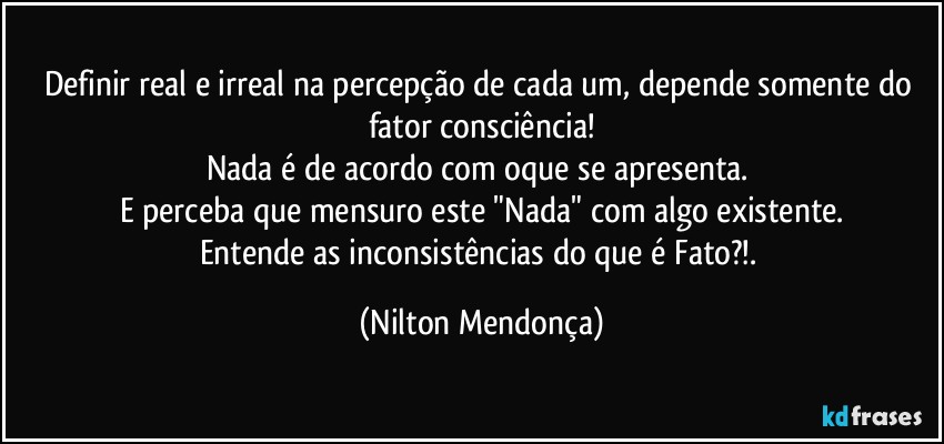 Definir real e irreal na percepção de cada um, depende somente do fator consciência!
Nada é de acordo com oque se apresenta. 
E perceba que mensuro este "Nada" com algo existente.
Entende as inconsistências do que é Fato?!. (Nilton Mendonça)