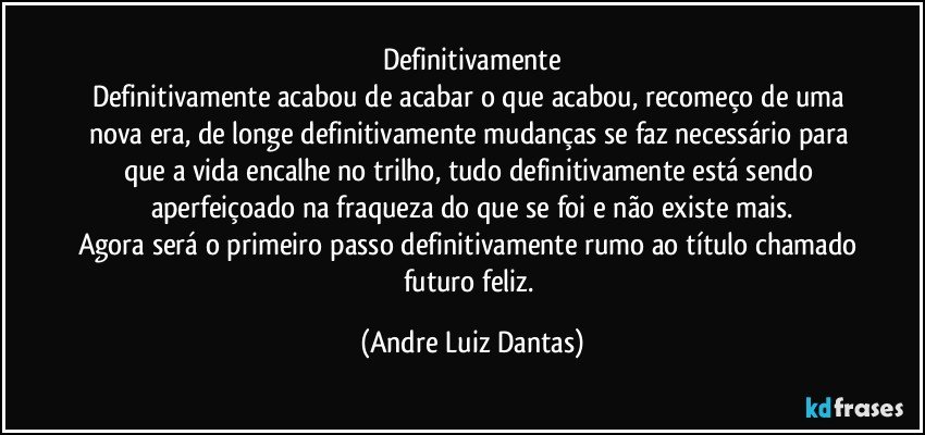 Definitivamente
Definitivamente acabou de acabar o que acabou, recomeço de uma nova era, de longe definitivamente mudanças se faz necessário para que a vida encalhe no trilho, tudo definitivamente está sendo aperfeiçoado na fraqueza do que se foi e não existe mais.
Agora será o primeiro passo definitivamente rumo ao título chamado futuro feliz. (Andre Luiz Dantas)