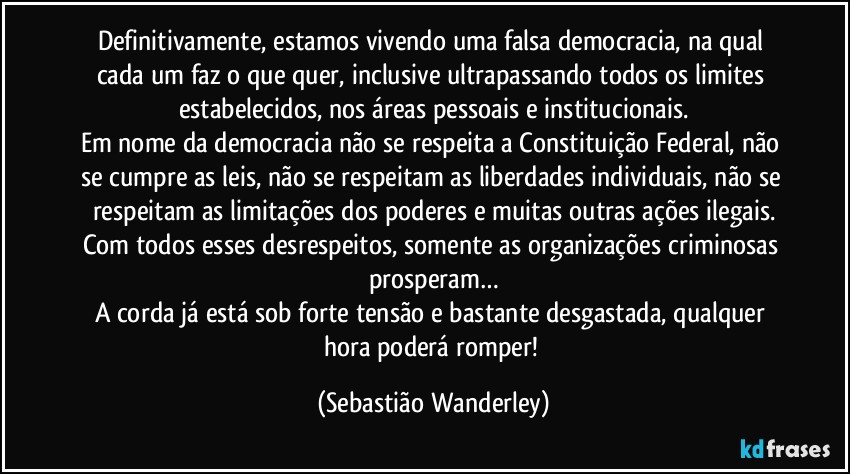 Definitivamente, estamos vivendo uma falsa democracia, na qual cada um faz o que quer, inclusive ultrapassando todos os limites estabelecidos, nos áreas pessoais e institucionais.
Em nome da democracia não se respeita a Constituição Federal, não se cumpre as leis, não se respeitam as liberdades individuais, não se respeitam as limitações dos poderes e muitas outras ações ilegais.
Com todos esses desrespeitos, somente as organizações criminosas prosperam…
A corda já está sob forte tensão e bastante desgastada, qualquer hora poderá romper! (Sebastião Wanderley)