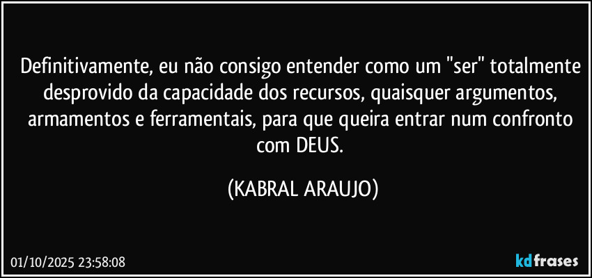Definitivamente, eu não consigo entender como um "ser" totalmente desprovido da capacidade dos recursos, quaisquer argumentos, armamentos e ferramentais, para que queira entrar num confronto com DEUS. (KABRAL ARAUJO)