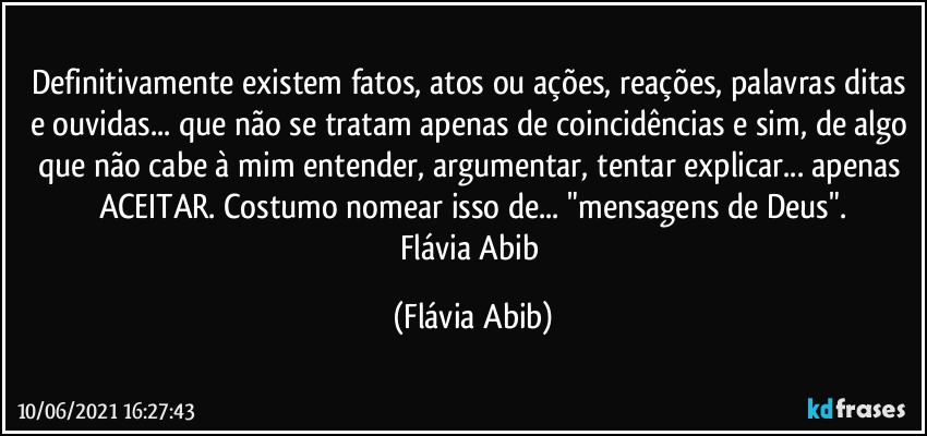 Definitivamente existem fatos, atos ou ações, reações, palavras ditas e ouvidas... que não se tratam apenas de coincidências e sim, de algo que não cabe à mim entender, argumentar, tentar explicar... apenas ACEITAR. Costumo nomear isso de... "mensagens de Deus".
Flávia Abib (Flávia Abib)