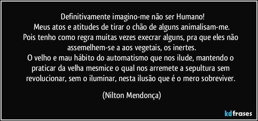 ⁠Definitivamente imagino-me não ser Humano!
Meus atos e atitudes de tirar o chão de alguns animalisam-me.
Pois tenho como regra muitas vezes execrar alguns, pra que eles não assemelhem-se a aos vegetais, os inertes.
O velho e mau hábito do automatismo que nos ilude, mantendo o praticar da velha mesmice o qual nos arremete a sepultura sem revolucionar, sem o iluminar, nesta ilusão que é o mero sobreviver. (Nilton Mendonça)