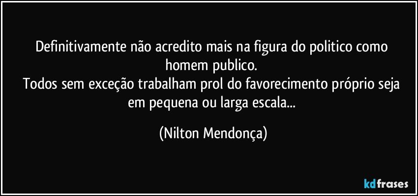 Definitivamente não acredito mais na figura do  politico como homem publico. 
Todos sem exceção trabalham prol do favorecimento próprio seja em pequena ou larga escala... (Nilton Mendonça)