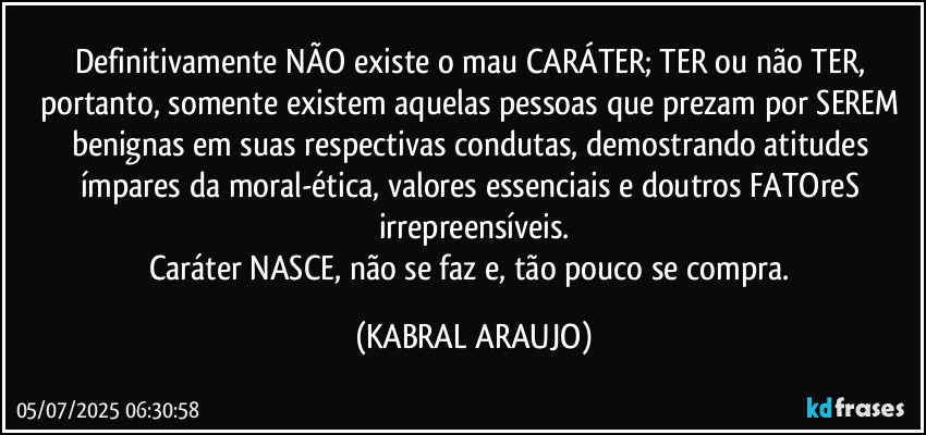 Definitivamente NÃO existe o mau CARÁTER; TER ou não TER, portanto, somente existem aquelas pessoas que prezam por SEREM benignas em suas respectivas condutas, demostrando atitudes ímpares da moral-ética, valores essenciais e doutros FATOreS irrepreensíveis.
Caráter NASCE, não se faz e, tão pouco se compra. (KABRAL ARAUJO)