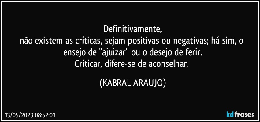 Definitivamente,
não existem as críticas, sejam positivas ou negativas; há sim, o ensejo de "ajuizar" ou o desejo de ferir.
Criticar, difere-se de aconselhar. (KABRAL ARAUJO)