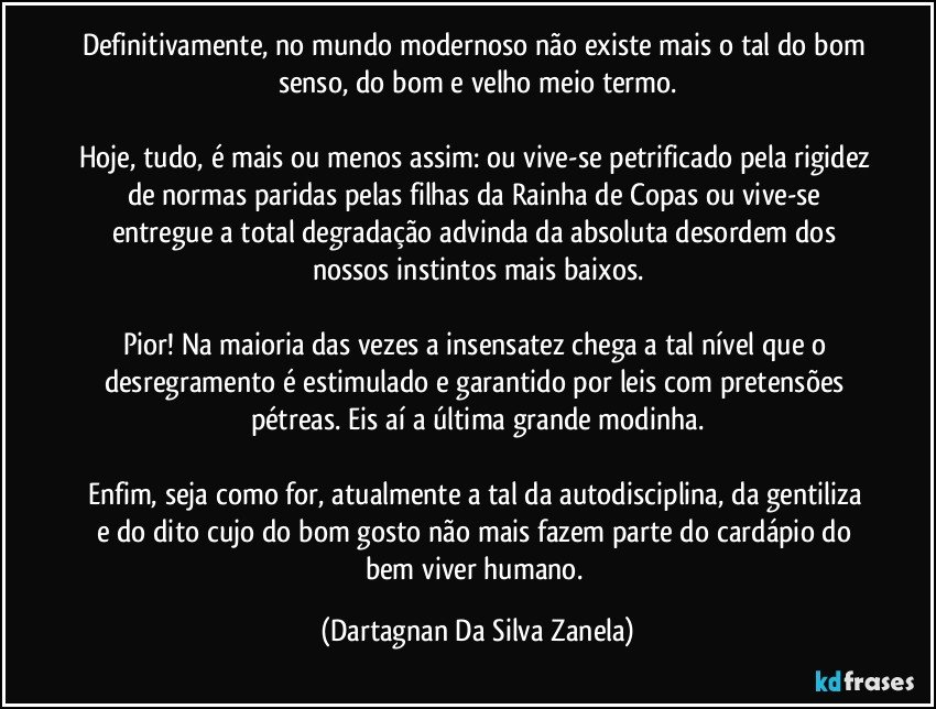 Definitivamente, no mundo modernoso não existe mais o tal do bom senso, do bom e velho meio termo.

Hoje, tudo, é mais ou menos assim: ou vive-se petrificado pela rigidez de normas paridas pelas filhas da Rainha de Copas ou vive-se entregue a total degradação advinda da absoluta desordem dos nossos instintos mais baixos.

Pior! Na maioria das vezes a insensatez chega a tal nível que o desregramento é estimulado e garantido por leis com pretensões pétreas. Eis aí a última grande modinha.

Enfim, seja como for, atualmente a tal da autodisciplina, da gentiliza e do dito cujo do bom gosto não mais fazem parte do cardápio do bem viver humano. (Dartagnan Da Silva Zanela)