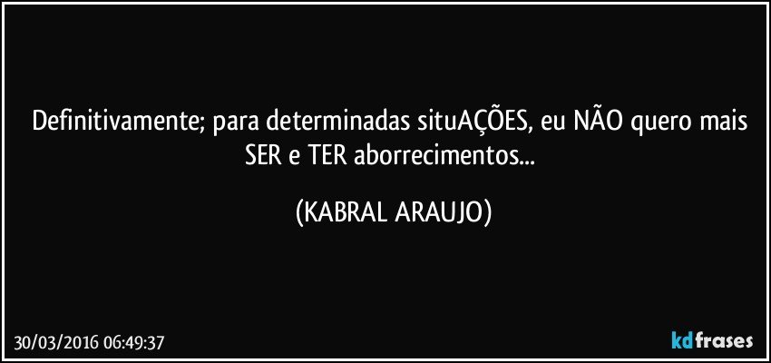 Definitivamente; para determinadas situAÇÕES, eu NÃO quero mais SER e TER aborrecimentos... (KABRAL ARAUJO)