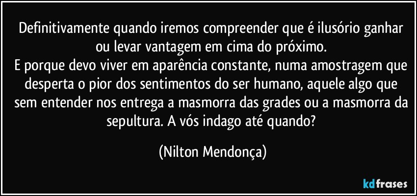 Definitivamente quando iremos compreender que é ilusório ganhar ou levar vantagem em cima do próximo. 
E porque devo viver em aparência constante, numa amostragem que desperta o pior dos sentimentos do ser humano, aquele algo que sem entender nos entrega a masmorra das grades ou a masmorra da sepultura. A vós indago até quando? (Nilton Mendonça)