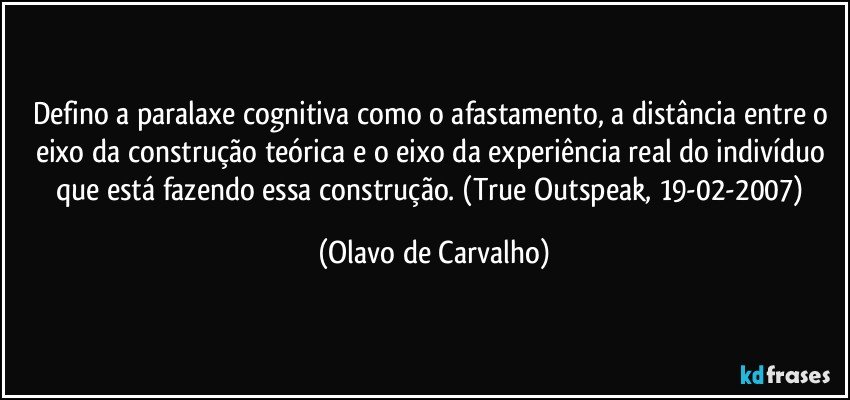 Defino a paralaxe cognitiva como o afastamento, a distância entre o eixo da construção teórica e o eixo da experiência real do indivíduo que está fazendo essa construção. (True Outspeak, 19-02-2007) (Olavo de Carvalho)