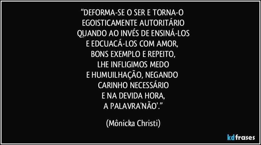 “DEFORMA-SE O SER E TORNA-O 
EGOISTICAMENTE AUTORITÁRIO
QUANDO AO INVÉS DE ENSINÁ-LOS
E EDCUACÁ-LOS COM AMOR, 
BONS EXEMPLO E REPEITO,
LHE INFLIGIMOS MEDO
E HUMUILHAÇÃO, NEGANDO 
CARINHO NECESSÁRIO
E NA DEVIDA HORA,
 A PALAVRA'NÃO'.” (Mônicka Christi)