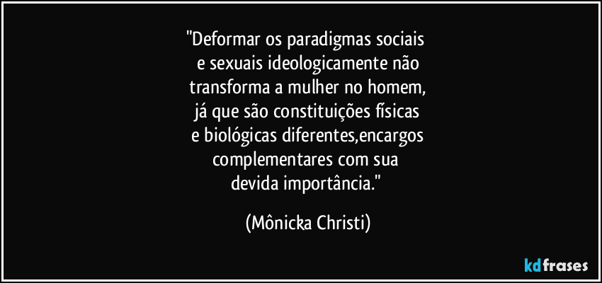 "Deformar os paradigmas sociais
e sexuais ideologicamente não
transforma a mulher no homem,
já que são constituições físicas
e biológicas diferentes,encargos
complementares com sua
devida importância." (Mônicka Christi)