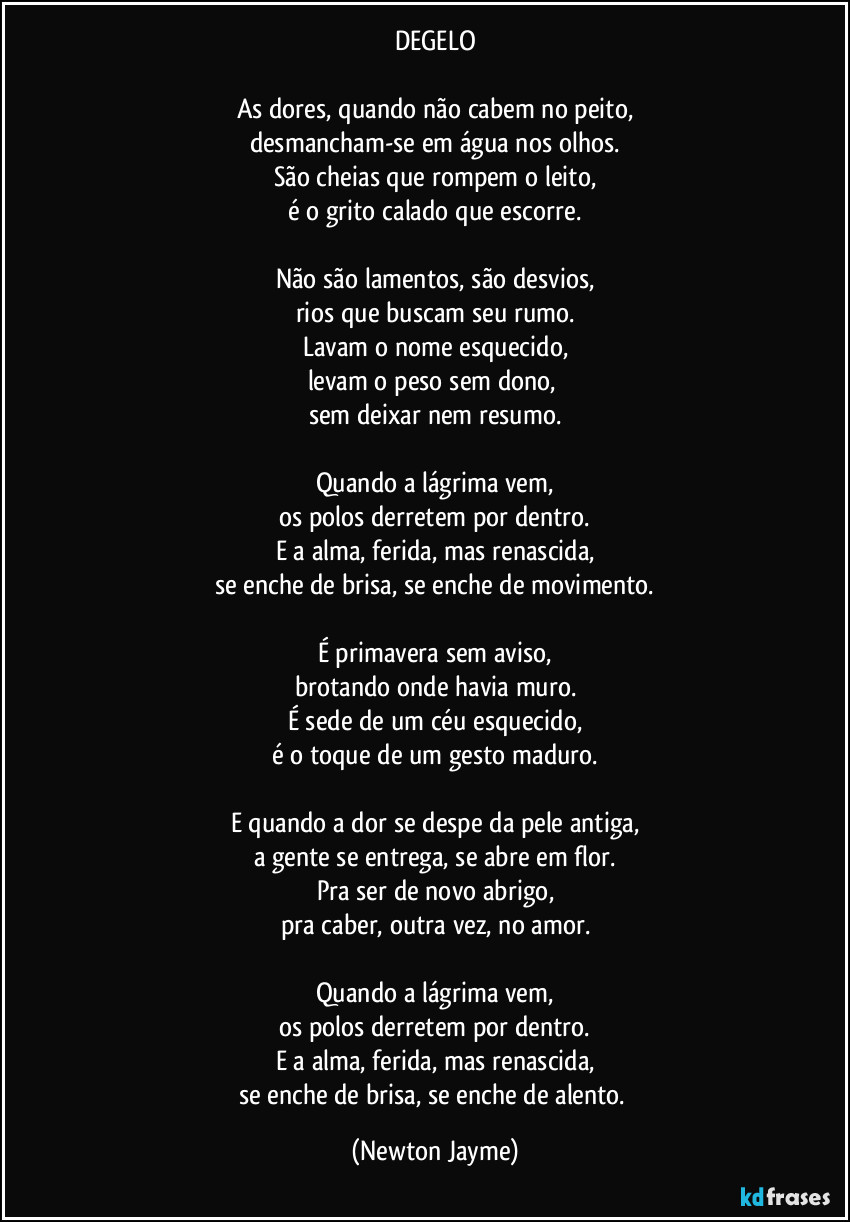 DEGELO

As dores, quando não cabem no peito,
desmancham-se em água nos olhos.
São cheias que rompem o leito,
é o grito calado que escorre.

Não são lamentos, são desvios,
rios que buscam seu rumo.
Lavam o nome esquecido,
levam o peso sem dono, 
sem deixar nem resumo.

Quando a lágrima vem,
os polos derretem por dentro.
E a alma, ferida, mas renascida,
se enche de brisa, se enche de movimento.

É primavera sem aviso,
brotando onde havia muro.
É sede de um céu esquecido,
é o toque de um gesto maduro.

E quando a dor se despe da pele antiga,
a gente se entrega, se abre em flor.
Pra ser de novo abrigo,
pra caber, outra vez, no amor.

Quando a lágrima vem,
os polos derretem por dentro.
E a alma, ferida, mas renascida,
se enche de brisa, se enche de alento. (Newton Jayme)