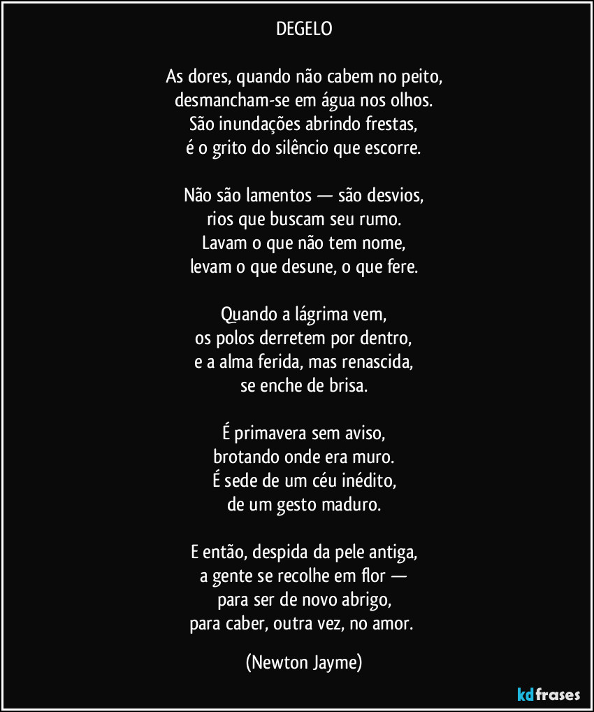 DEGELO

As dores, quando não cabem no peito,
desmancham-se em água nos olhos.
São inundações abrindo frestas,
é o grito do silêncio que escorre.

Não são lamentos — são desvios,
rios que buscam seu rumo.
Lavam o que não tem nome,
levam o que desune, o que fere.

Quando a lágrima vem,
os polos derretem por dentro,
e a alma ferida, mas renascida,
se enche de brisa.

É primavera sem aviso,
brotando onde era muro.
É sede de um céu inédito,
de um gesto maduro.

E então, despida da pele antiga,
a gente se recolhe em flor —
para ser de novo abrigo,
para caber, outra vez, no amor. (Newton Jayme)