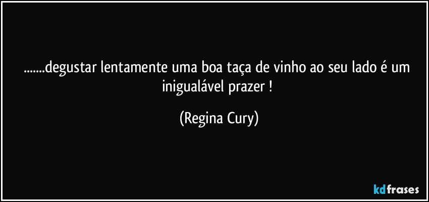 ...degustar  lentamente  uma boa taça de vinho ao seu lado é  um inigualável prazer ! (Regina Cury)