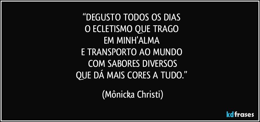 “DEGUSTO TODOS OS DIAS 
O ECLETISMO  QUE TRAGO 
EM MINH'ALMA 
E  TRANSPORTO AO MUNDO 
COM SABORES DIVERSOS
QUE DÁ MAIS CORES A TUDO.” (Mônicka Christi)