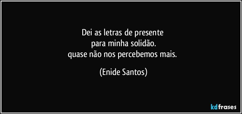 Dei as letras de presente 
para minha solidão.
quase não nos percebemos mais. (Enide Santos)