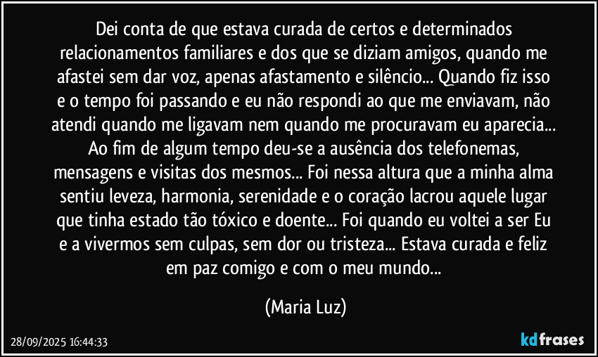 Dei conta de que estava curada de certos e determinados relacionamentos familiares e dos que se diziam amigos, quando me afastei sem dar voz, apenas afastamento e silêncio... Quando fiz isso  e o tempo foi passando e eu não respondi ao que me enviavam, não atendi quando me ligavam nem quando me procuravam eu aparecia... Ao fim de algum tempo deu-se a ausência dos telefonemas, mensagens e visitas dos mesmos... Foi nessa altura que a minha alma sentiu leveza, harmonia, serenidade e o coração lacrou aquele lugar que tinha estado tão tóxico e doente... Foi quando eu voltei a ser Eu e a vivermos sem culpas, sem dor ou tristeza... Estava curada e feliz em paz comigo e com o meu mundo... (Maria Luz)