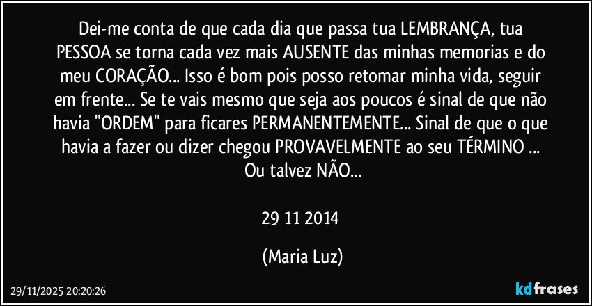 Dei-me conta de que cada dia que passa tua LEMBRANÇA, tua PESSOA se torna cada vez mais AUSENTE das minhas memorias e do meu CORAÇÃO... Isso é bom pois posso retomar minha vida, seguir em frente... Se te vais mesmo que seja aos poucos é sinal de que não havia "ORDEM" para ficares PERMANENTEMENTE... Sinal de que o que havia a fazer ou dizer chegou PROVAVELMENTE ao seu TÉRMINO ... Ou talvez NÃO...

29/11/2014 (Maria Luz)