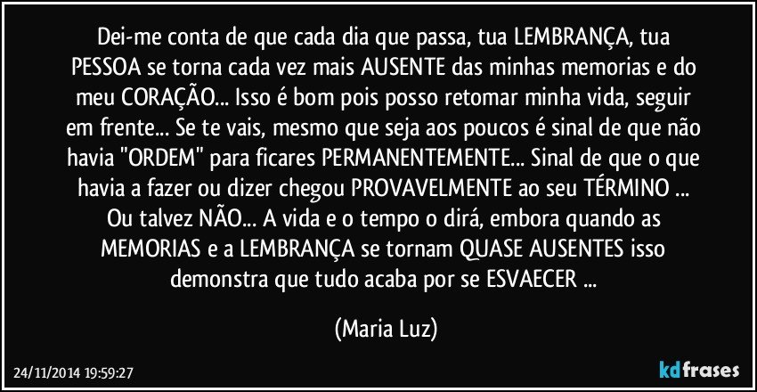 Dei-me conta de que cada dia que passa, tua LEMBRANÇA, tua PESSOA se torna cada vez mais AUSENTE das minhas memorias e do meu CORAÇÃO... Isso é bom pois posso retomar minha vida, seguir em frente... Se te vais, mesmo que seja aos poucos é sinal de que não havia "ORDEM" para ficares PERMANENTEMENTE... Sinal de que o que havia a fazer ou dizer chegou PROVAVELMENTE ao seu TÉRMINO ... Ou talvez NÃO... A vida e o tempo o dirá, embora quando as MEMORIAS e a LEMBRANÇA se tornam QUASE AUSENTES isso demonstra que tudo acaba por se ESVAECER ... (Maria Luz)