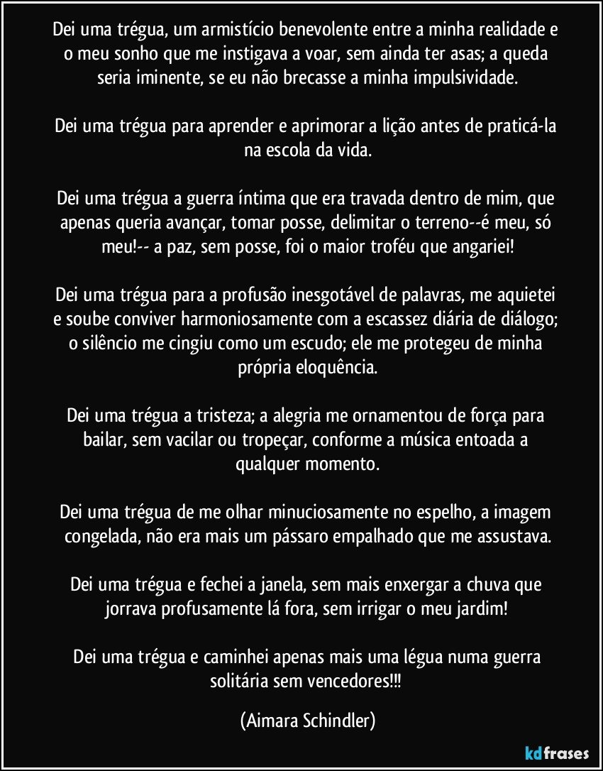 Dei uma trégua, um armistício benevolente entre a minha realidade e o meu sonho que me instigava a voar, sem ainda ter asas; a queda seria iminente, se eu não brecasse a minha impulsividade.

Dei uma trégua para aprender e aprimorar a lição antes de praticá-la na escola da vida.

Dei uma trégua a guerra íntima que era travada dentro de mim, que apenas queria avançar, tomar posse, delimitar o terreno--é meu, só meu!-- a paz, sem posse, foi o maior troféu que angariei!

Dei uma trégua para a profusão inesgotável de palavras, me aquietei e soube conviver harmoniosamente com a escassez diária de diálogo; o silêncio me cingiu como um escudo; ele me protegeu de minha própria eloquência.

Dei uma trégua a tristeza; a alegria me ornamentou de força para bailar, sem vacilar ou tropeçar, conforme a música entoada a qualquer momento.

Dei uma trégua de me olhar minuciosamente no espelho, a imagem congelada, não era mais um pássaro empalhado que me assustava.

Dei uma trégua  e fechei a janela, sem mais enxergar a chuva que jorrava profusamente lá fora, sem  irrigar o meu jardim!

 Dei uma trégua e caminhei apenas mais uma légua numa guerra solitária sem vencedores!!! (Aimara Schindler)