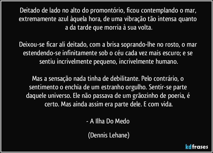 Deitado de lado no alto do promontório, ficou contemplando o mar, extremamente azul àquela hora, de uma vibração tão intensa quanto a da tarde que morria à sua volta.

Deixou-se ficar ali deitado, com a brisa soprando-lhe no rosto, o mar estendendo-se infinitamente sob o céu cada vez mais escuro; e se sentiu incrivelmente pequeno, incrivelmente humano.

Mas a sensação nada tinha de debilitante. Pelo contrário, o sentimento o enchia de um estranho orgulho. Sentir-se parte daquele universo. Ele não passava de um grãozinho de poeria, é certo. Mas ainda assim era parte dele. E com vida.

- A Ilha Do Medo (Dennis Lehane)