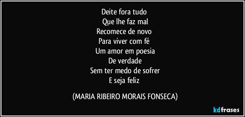 Deite fora tudo 
Que lhe faz mal
Recomece de novo 
Para viver com fé 
Um amor em poesia
De verdade
Sem ter medo de sofrer
E seja feliz (MARIA RIBEIRO MORAIS FONSECA)