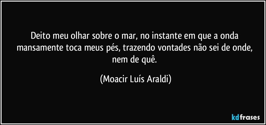 Deito meu olhar sobre o mar, no instante em que a onda 
mansamente toca meus pés, trazendo vontades não sei de onde, nem de quê. (Moacir Luís Araldi)