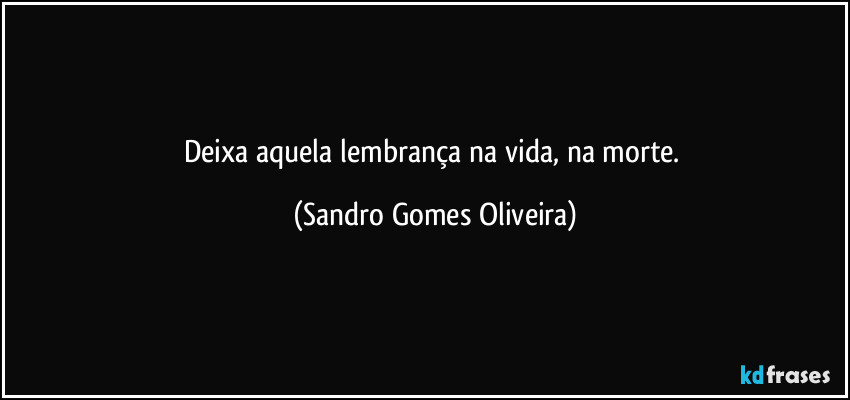 Deixa aquela lembrança na vida, na morte. (Sandro Gomes Oliveira)