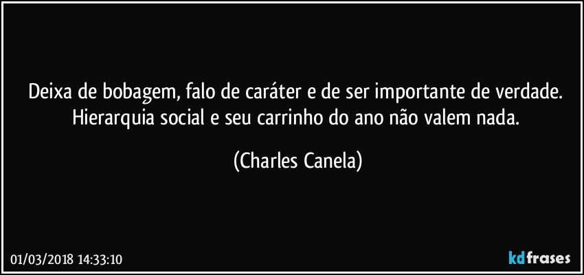 Deixa de bobagem, falo de caráter e de ser importante de verdade. Hierarquia social e seu carrinho do ano não valem nada. (Charles Canela)