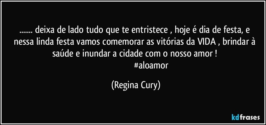 ... deixa   de lado  tudo que te  entristece  ,  hoje  é dia de festa,  e nessa linda festa   vamos comemorar  as vitórias da VIDA , brindar à saúde   e inundar a cidade  com o nosso  amor ! 
                                                        #aloamor (Regina Cury)