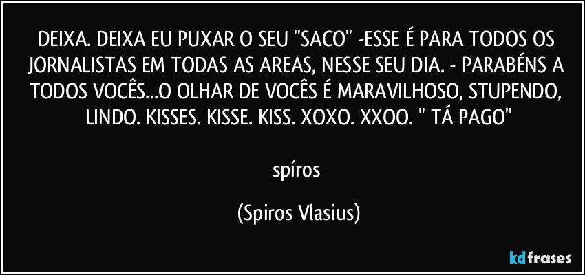 DEIXA. DEIXA EU PUXAR O SEU "SACO" -ESSE É PARA TODOS OS JORNALISTAS EM TODAS AS AREAS, NESSE SEU DIA. - PARABÉNS A TODOS VOCÊS...O OLHAR DE VOCÊS É MARAVILHOSO, STUPENDO, LINDO. KISSES. KISSE. KISS. XOXO. XXOO. " TÁ PAGO"

spíros (Spiros Vlasius)