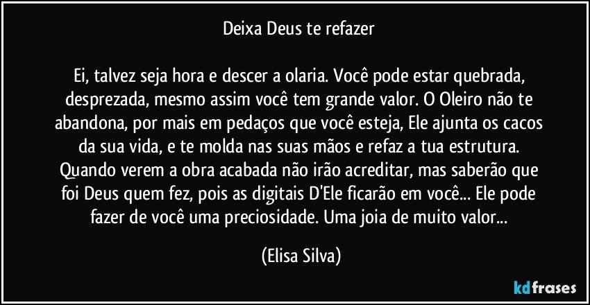 Deixa Deus te refazer 

Ei, talvez seja hora e descer a olaria. Você pode estar quebrada, desprezada, mesmo assim você tem grande valor. O Oleiro não te abandona, por mais em pedaços que você esteja, Ele ajunta os cacos da sua vida, e te molda nas suas mãos e refaz a tua estrutura. Quando verem a obra acabada não irão acreditar, mas saberão que foi Deus quem fez, pois as digitais  D'Ele ficarão em você... Ele pode fazer de você uma preciosidade. Uma joia de muito valor... (Elisa Silva)