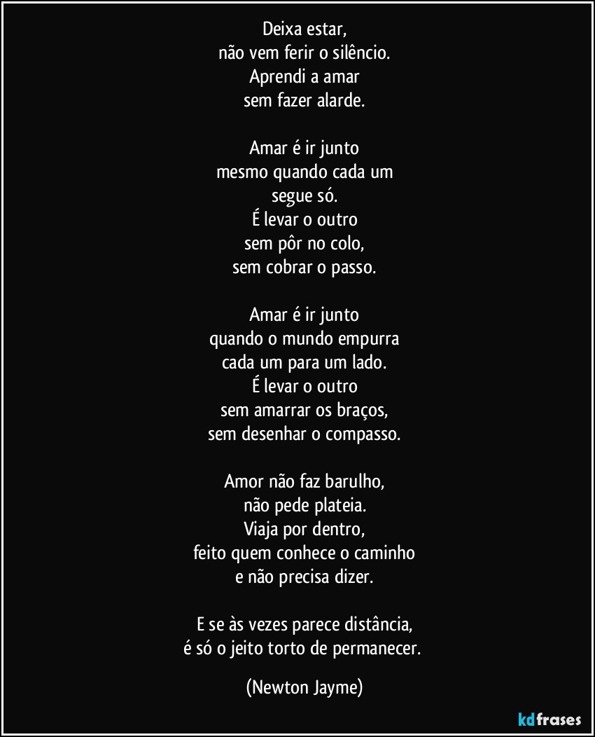 Deixa estar,
não vem ferir o silêncio.
Aprendi a amar
sem fazer alarde.

Amar é ir junto
mesmo quando cada um
segue só.
É levar o outro
sem pôr no colo,
sem cobrar o passo.

Amar é ir junto
quando o mundo empurra
cada um para um lado.
É levar o outro
sem amarrar os braços,
sem desenhar o compasso.

Amor não faz barulho,
não pede plateia.
Viaja por dentro,
feito quem conhece o caminho
e não precisa dizer.

E se às vezes parece distância,
é só o jeito torto de permanecer. (Newton Jayme)