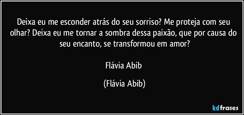 Deixa eu me esconder atrás do seu sorriso? Me proteja com seu olhar? Deixa eu me tornar a sombra dessa paixão, que por causa do seu encanto, se transformou em amor?

Flávia Abib (Flávia Abib)