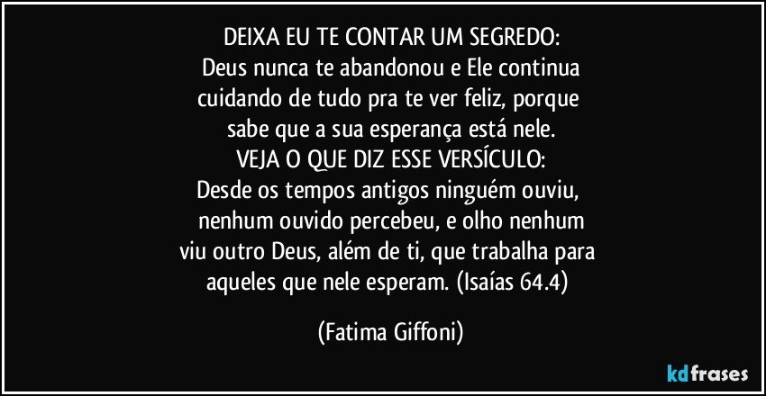 DEIXA EU TE CONTAR UM SEGREDO:
Deus nunca te abandonou e Ele continua
cuidando de tudo pra te ver feliz, porque 
sabe que a sua esperança está nele.
VEJA O QUE DIZ ESSE VERSÍCULO:
Desde os tempos antigos ninguém ouviu, 
nenhum ouvido percebeu, e olho nenhum
viu outro Deus, além de ti, que trabalha para 
aqueles que nele esperam. (Isaías 64.4) (Fatima Giffoni)