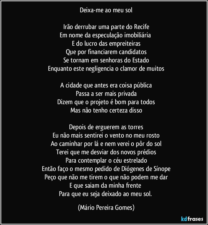 Deixa-me ao meu sol

Irão derrubar uma parte do Recife
Em nome da especulação imobiliária 
E do lucro das empreiteiras
Que por financiarem candidatos
Se tornam em senhoras do Estado
Enquanto este negligencia o clamor de muitos

A cidade que antes era coisa pública
Passa a ser mais privada
Dizem que o projeto é bom para todos
Mas não tenho certeza disso

Depois de erguerem as torres
Eu não mais sentirei o vento no meu rosto
Ao caminhar por lá e nem verei o pôr do sol
Terei que me desviar dos novos prédios
Para contemplar o céu estrelado
Então faço o mesmo pedido de Diógenes de Sínope
Peço que não me tirem o que não podem me dar
E que saiam da minha frente 
Para que eu seja deixado ao meu sol. (Mário Pereira Gomes)