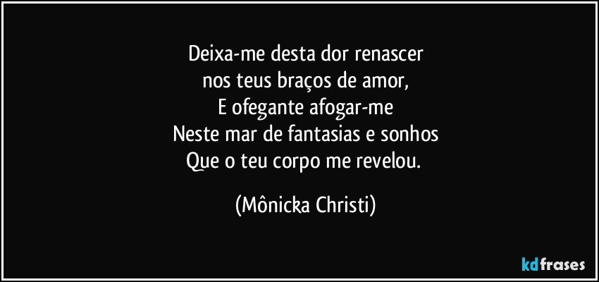 Deixa-me desta dor renascer
nos teus braços de amor,
E ofegante afogar-me
Neste mar de fantasias e sonhos
Que o teu corpo me revelou. (Mônicka Christi)