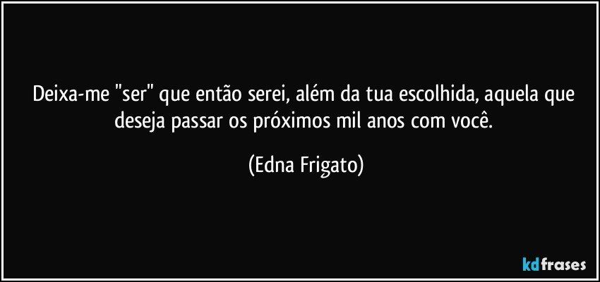 Deixa-me "ser" que então serei, além da tua escolhida, aquela que deseja passar os próximos mil anos com você. (Edna Frigato)