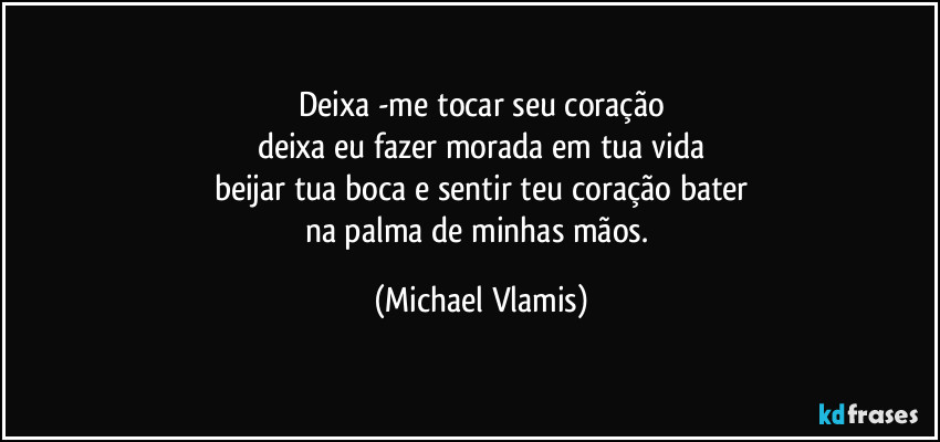 Deixa -me tocar seu coração
deixa eu fazer morada em tua vida
beijar tua boca e sentir teu coração bater
na palma de minhas mãos. (Michael Vlamis)