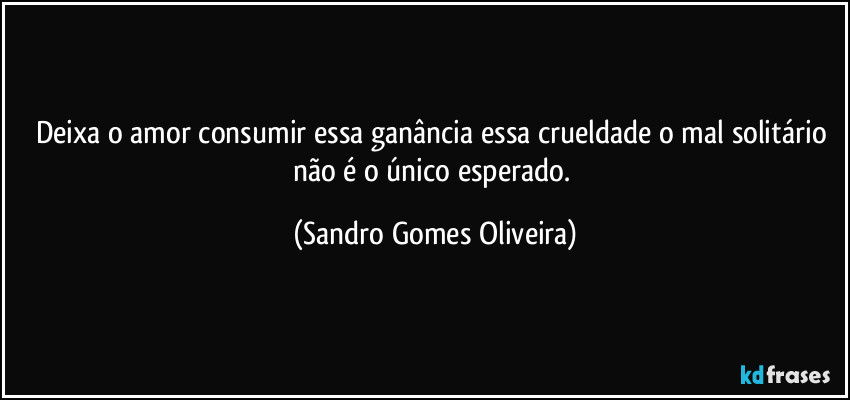 Deixa o amor consumir essa ganância essa crueldade o mal solitário não é o único esperado. (Sandro Gomes Oliveira)