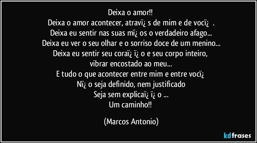 Deixa o amor!!   
Deixa o amor acontecer, atravï¿½s de mim e de vocï¿½ .
Deixa eu sentir nas suas mï¿½os o verdadeiro afago...
Deixa eu ver o seu olhar e o sorriso doce de um menino...
Deixa eu sentir seu coraï¿½ï¿½o e seu corpo inteiro, 
vibrar encostado ao meu...
E tudo o que acontecer entre mim e entre vocï¿½
Nï¿½o seja definido, nem justificado
Seja sem explicaï¿½ï¿½o ...
Um caminho!! (Marcos Antonio)