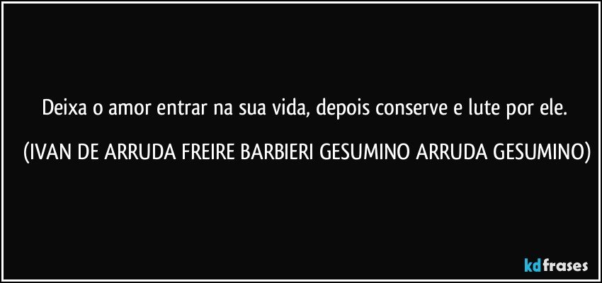 Deixa o amor entrar na sua vida, depois conserve e lute por ele. (IVAN DE ARRUDA FREIRE BARBIERI GESUMINO ARRUDA GESUMINO)