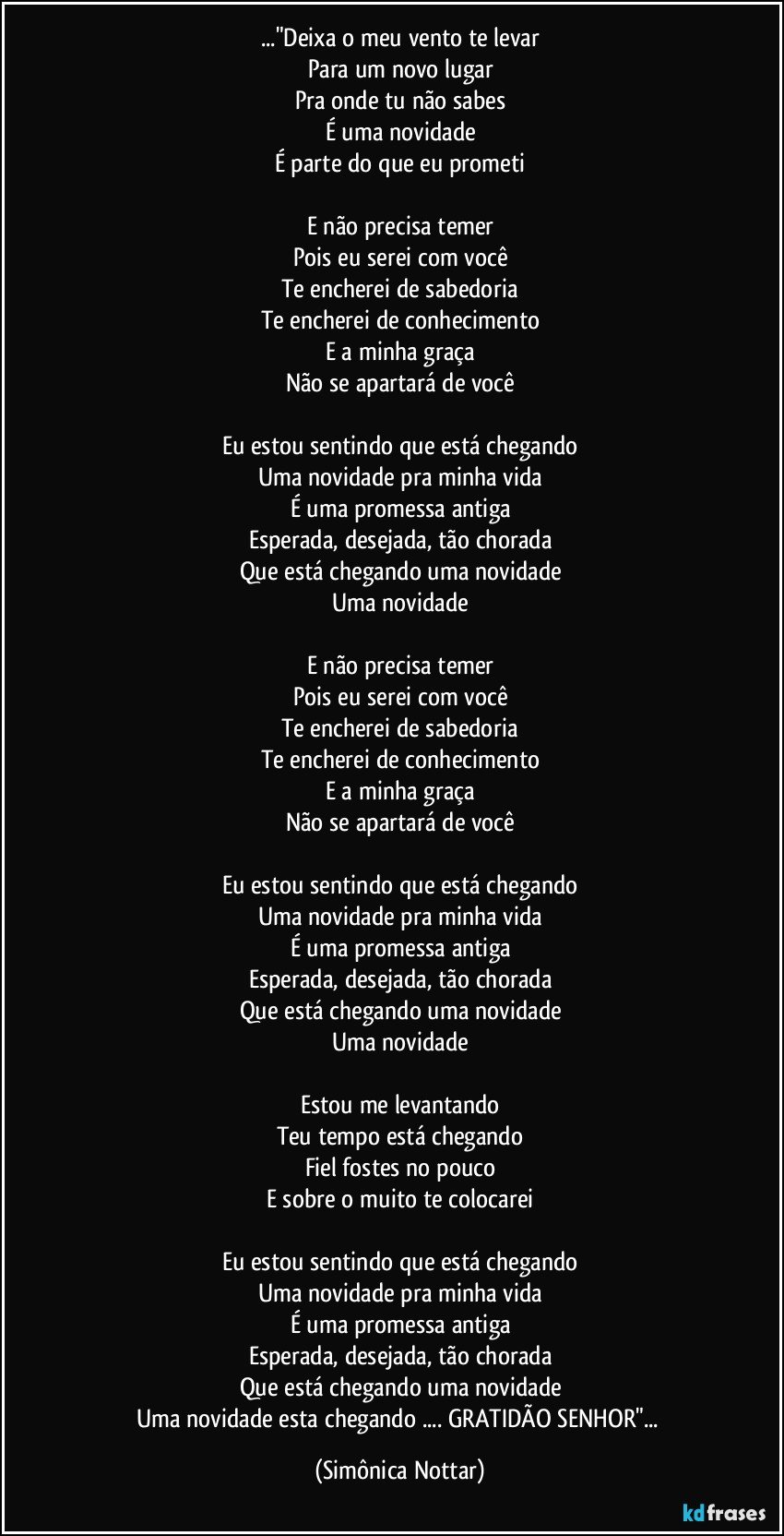 ..."Deixa o meu vento te levar
Para um novo lugar
Pra onde tu não sabes
É uma novidade
É parte do que eu prometi

E não precisa temer
Pois eu serei com você
Te encherei de sabedoria
Te encherei de conhecimento
E a minha graça
Não se apartará de você

Eu estou sentindo que está chegando
Uma novidade pra minha vida
É uma promessa antiga
Esperada, desejada, tão chorada
Que está chegando uma novidade
Uma novidade

E não precisa temer
Pois eu serei com você
Te encherei de sabedoria
Te encherei de conhecimento
E a minha graça
Não se apartará de você

Eu estou sentindo que está chegando
Uma novidade pra minha vida
É uma promessa antiga
Esperada, desejada, tão chorada
Que está chegando uma novidade
Uma novidade

Estou me levantando
Teu tempo está chegando
Fiel fostes no pouco
E sobre o muito te colocarei

Eu estou sentindo que está chegando
Uma novidade pra minha vida
É uma promessa antiga
Esperada, desejada, tão chorada
Que está chegando uma novidade
Uma novidade esta chegando ... GRATIDÃO SENHOR"... (Simônica Nottar)