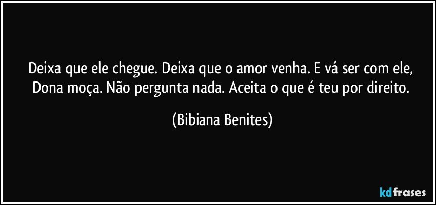 Deixa que ele chegue. Deixa que o amor venha. E vá ser com ele, Dona moça. Não pergunta nada. Aceita o que é teu por direito. (Bibiana Benites)